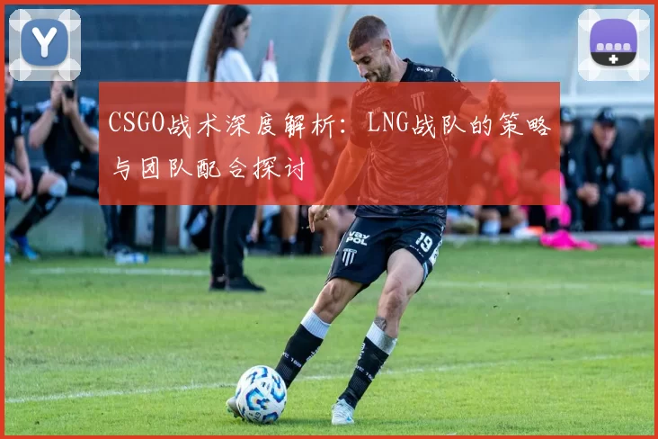 CSGO战术深度解析：LNG战队的策略与团队配合探讨
