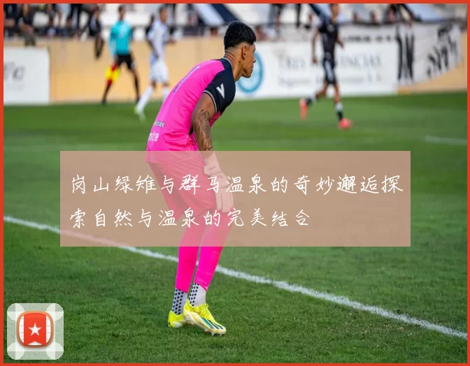 岗山绿雉与群马温泉的奇妙邂逅探索自然与温泉的完美结合