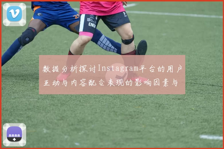 数据分析探讨Instagram平台的用户互动与内容配合表现的影响因素与趋势