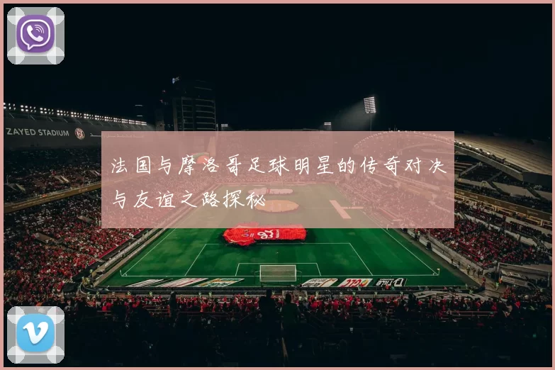法国与摩洛哥足球明星的传奇对决与友谊之路探秘