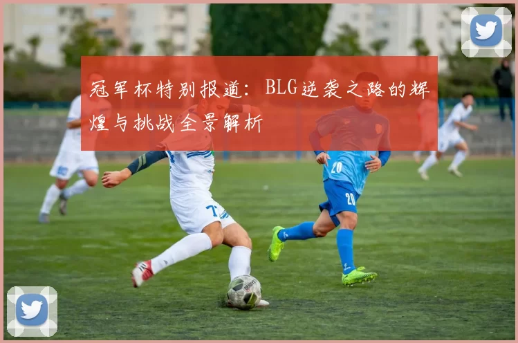 冠军杯特别报道：BLG逆袭之路的辉煌与挑战全景解析