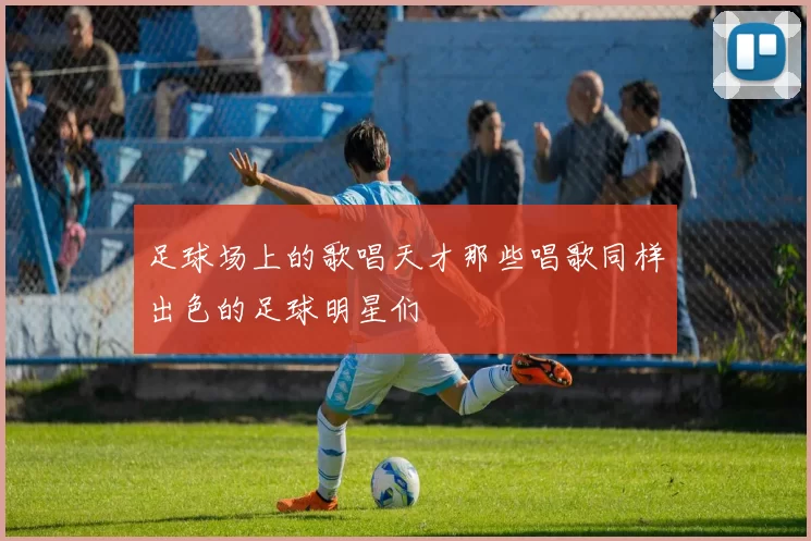 足球场上的歌唱天才那些唱歌同样出色的足球明星们