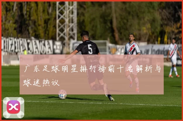 广东足球明星排行榜前十名解析与球迷热议