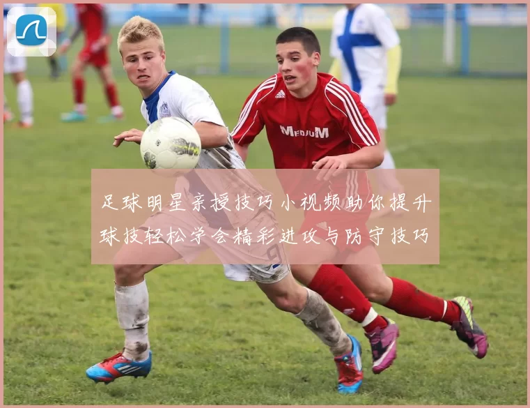 足球明星亲授技巧小视频助你提升球技轻松学会精彩进攻与防守技巧