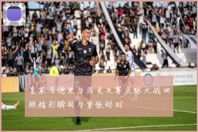 皇家马德里与马竞决赛点球大战回顾精彩瞬间与紧张时刻