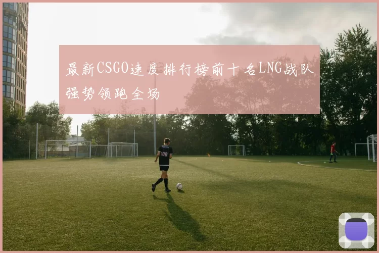 最新CSGO速度排行榜前十名LNG战队强势领跑全场