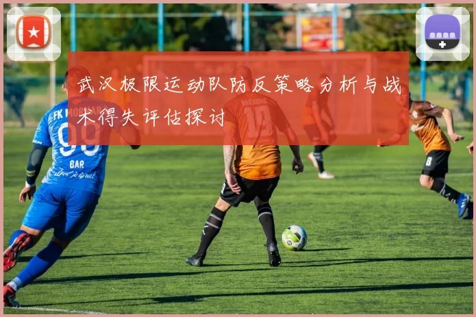 武汉极限运动队防反策略分析与战术得失评估探讨
