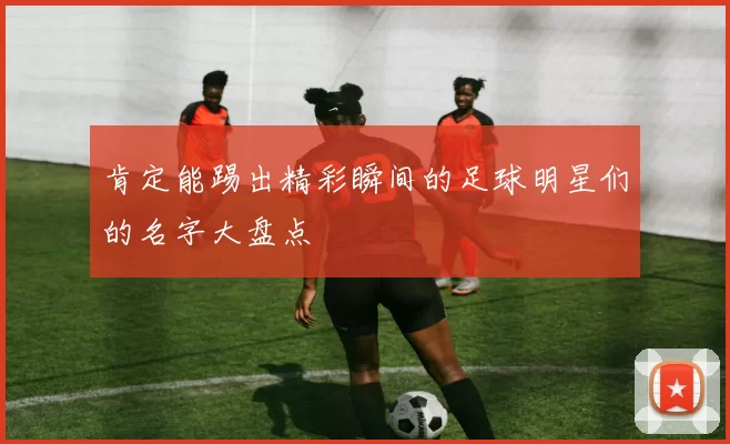 肯定能踢出精彩瞬间的足球明星们的名字大盘点