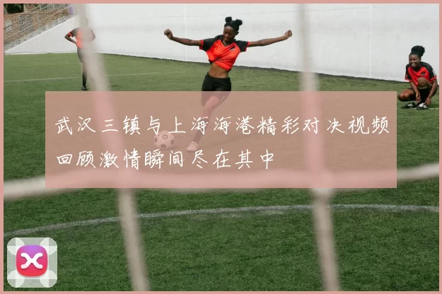 武汉三镇与上海海港精彩对决视频回顾激情瞬间尽在其中