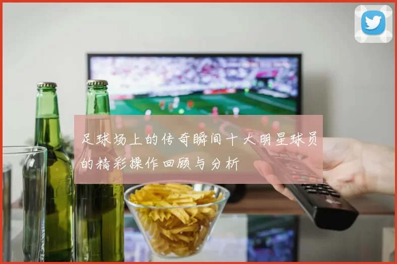 足球场上的传奇瞬间十大明星球员的精彩操作回顾与分析