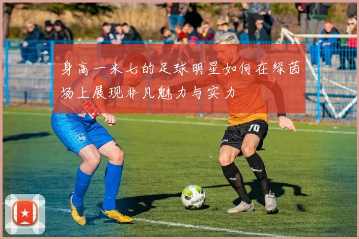 身高一米七的足球明星如何在绿茵场上展现非凡魅力与实力