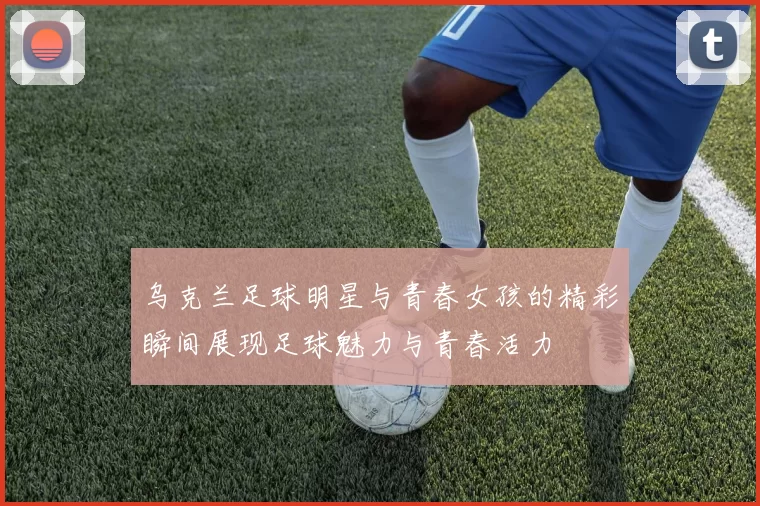 乌克兰足球明星与青春女孩的精彩瞬间展现足球魅力与青春活力