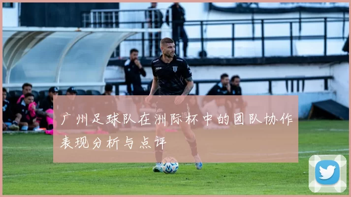 广州足球队在洲际杯中的团队协作表现分析与点评