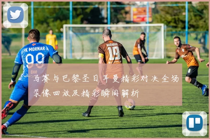 马赛与巴黎圣日耳曼精彩对决全场录像回放及精彩瞬间解析