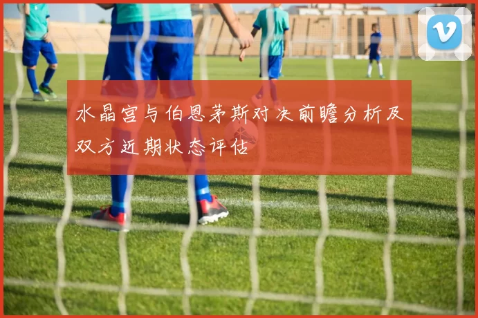 水晶宫与伯恩茅斯对决前瞻分析及双方近期状态评估
