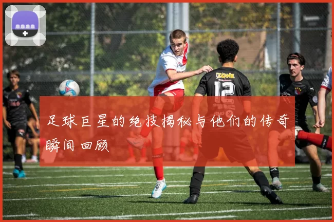 足球巨星的绝技揭秘与他们的传奇瞬间回顾