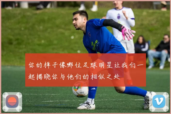 你的样子像哪位足球明星让我们一起揭晓你与他们的相似之处
