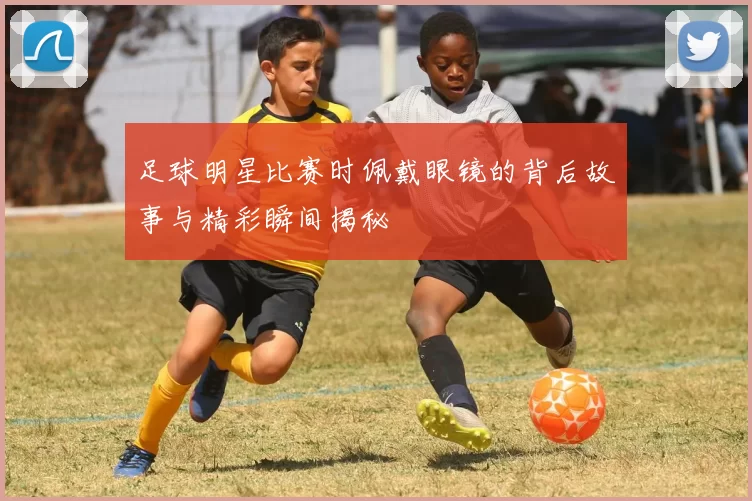 足球明星比赛时佩戴眼镜的背后故事与精彩瞬间揭秘