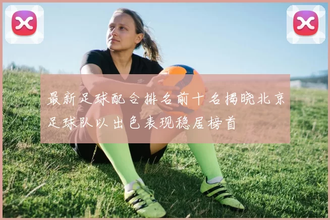 最新足球配合排名前十名揭晓北京足球队以出色表现稳居榜首