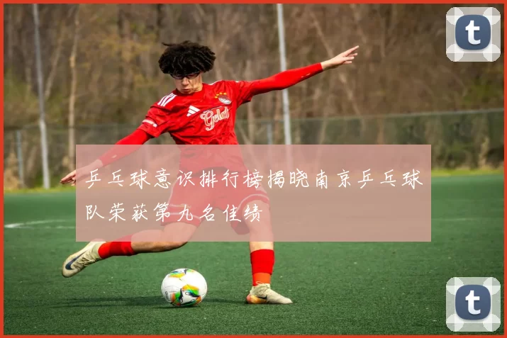 乒乓球意识排行榜揭晓南京乒乓球队荣获第九名佳绩