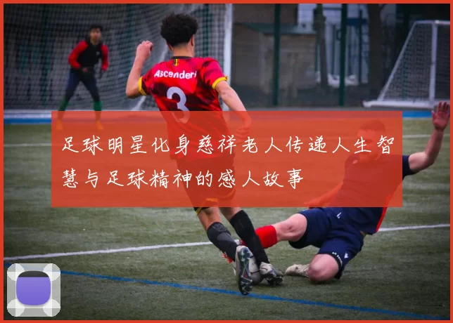 足球明星化身慈祥老人传递人生智慧与足球精神的感人故事