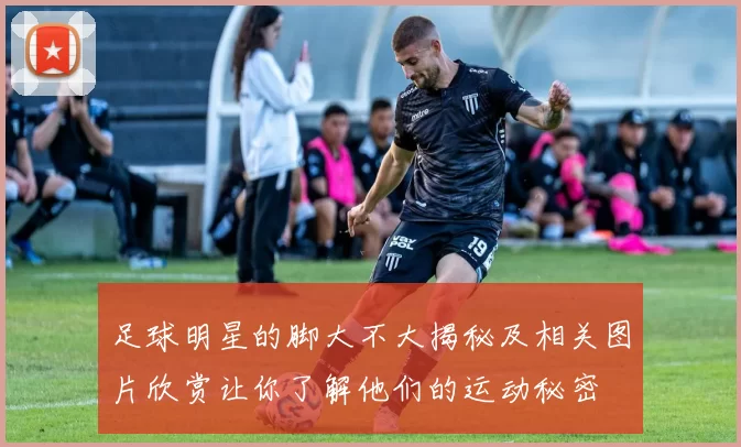 足球明星的脚大不大揭秘及相关图片欣赏让你了解他们的运动秘密