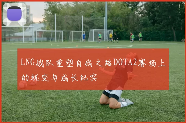 LNG战队重塑自我之路DOTA2赛场上的蜕变与成长纪实