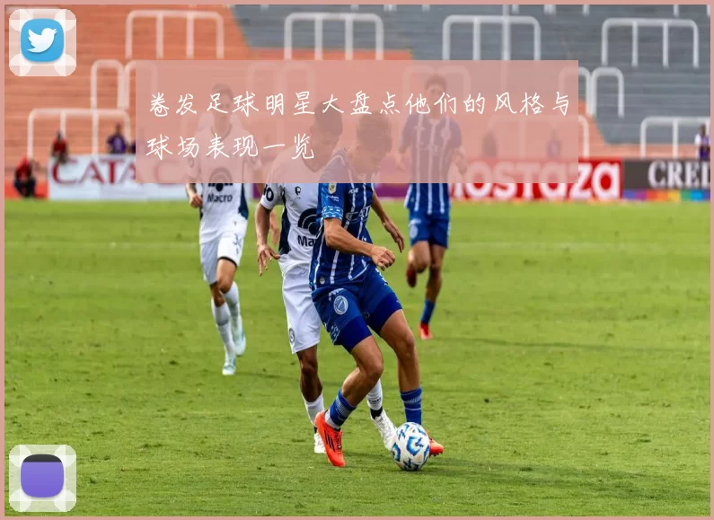 卷发足球明星大盘点他们的风格与球场表现一览