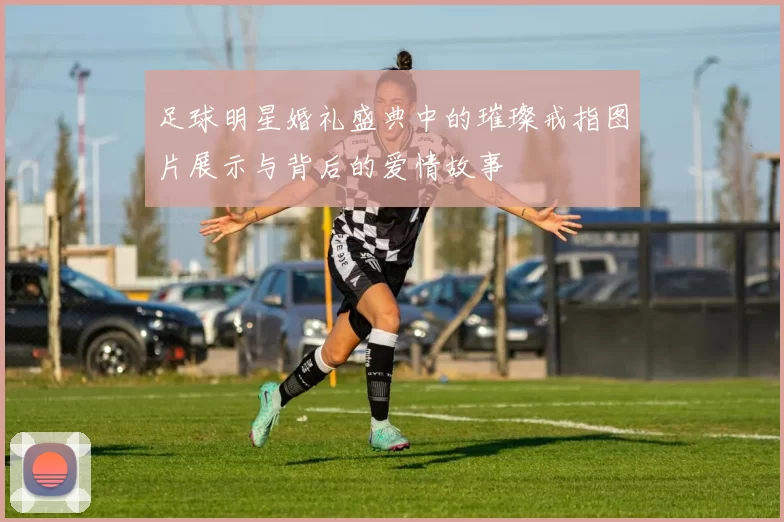 足球明星婚礼盛典中的璀璨戒指图片展示与背后的爱情故事