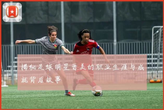 揭秘足球明星晋美的职业生涯与成就背后故事
