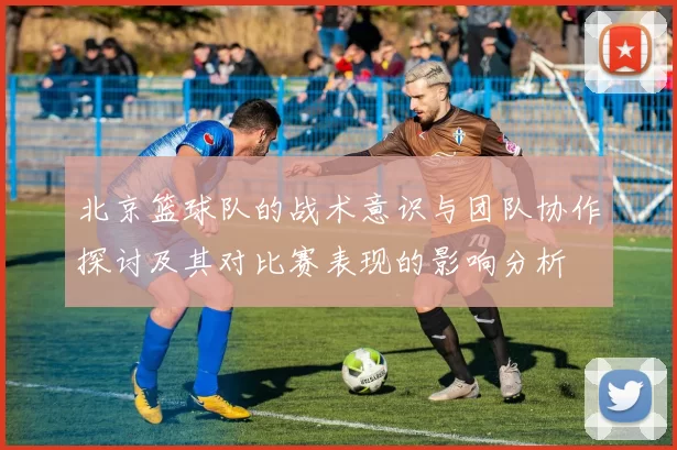 北京篮球队的战术意识与团队协作探讨及其对比赛表现的影响分析