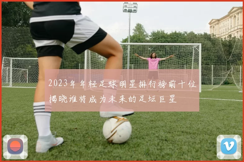 2023年年轻足球明星排行榜前十位揭晓谁将成为未来的足坛巨星