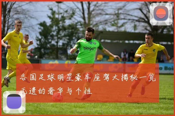 各国足球明星豪车座驾大揭秘一览无遗的奢华与个性