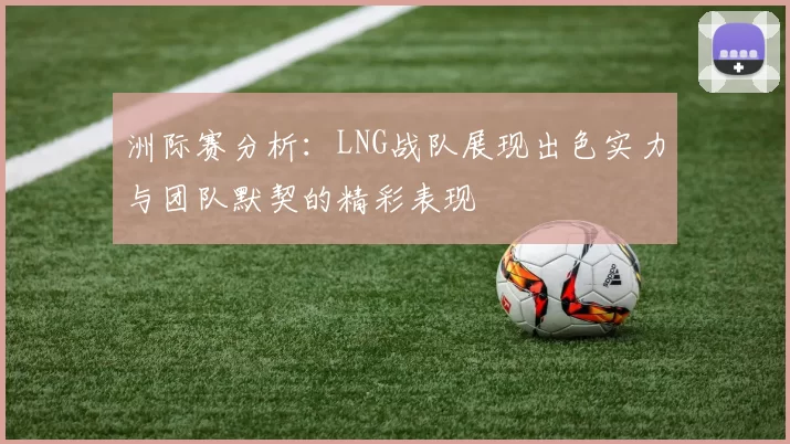 洲际赛分析：LNG战队展现出色实力与团队默契的精彩表现