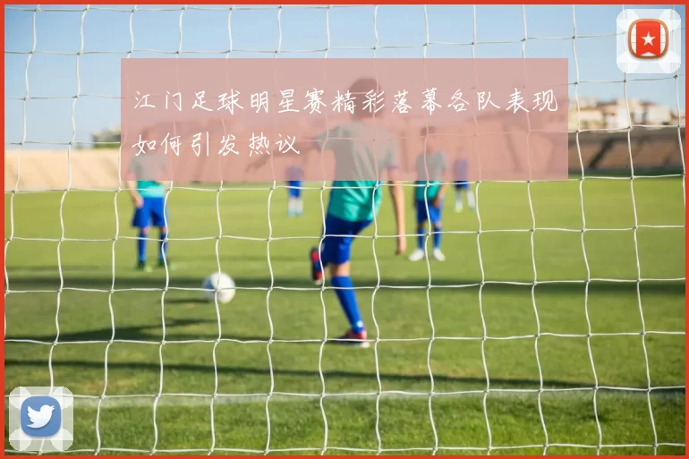 江门足球明星赛精彩落幕各队表现如何引发热议