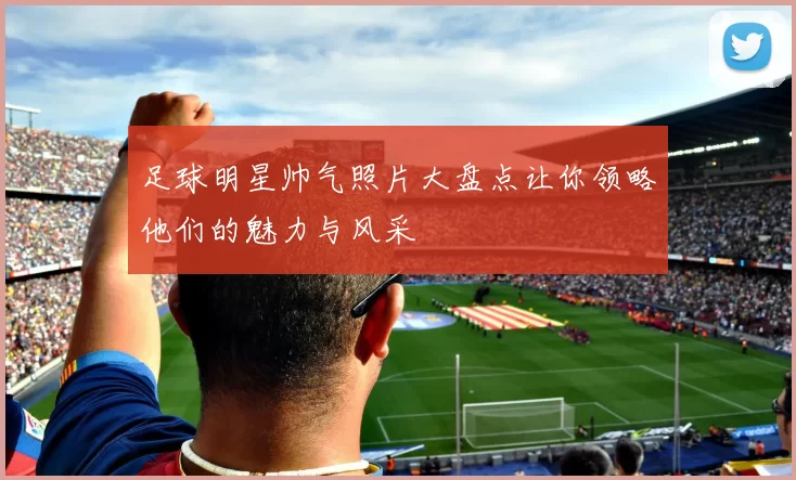 足球明星帅气照片大盘点让你领略他们的魅力与风采