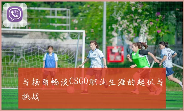 与杨丽畅谈CSGO职业生涯的起伏与挑战