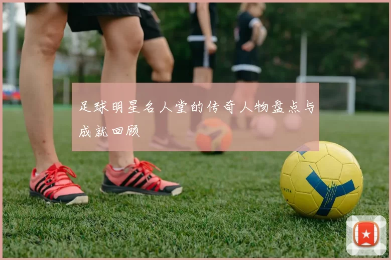 足球明星名人堂的传奇人物盘点与成就回顾