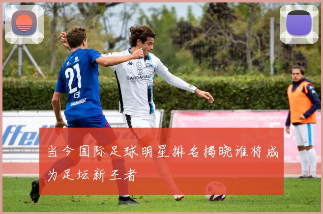 当今国际足球明星排名揭晓谁将成为足坛新王者