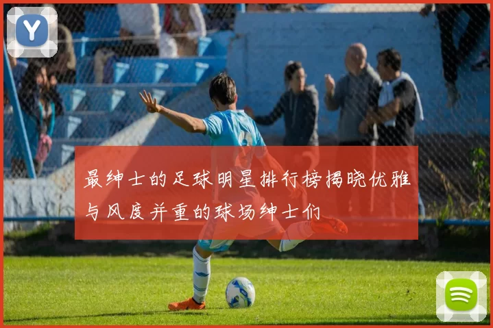 最绅士的足球明星排行榜揭晓优雅与风度并重的球场绅士们