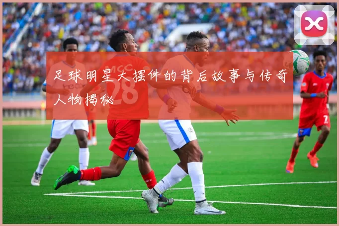 足球明星大摆件的背后故事与传奇人物揭秘