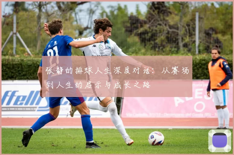 张静的排球人生深度对话：从赛场到人生的启示与成长之路