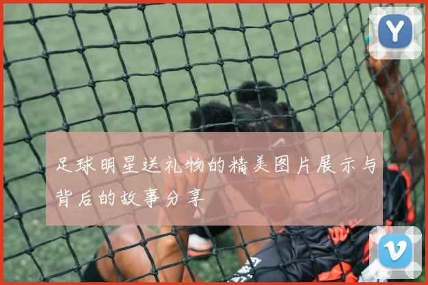 足球明星送礼物的精美图片展示与背后的故事分享