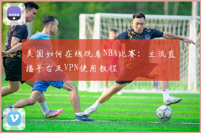 美国如何在线观看NBA比赛：主流直播平台及VPN使用教程