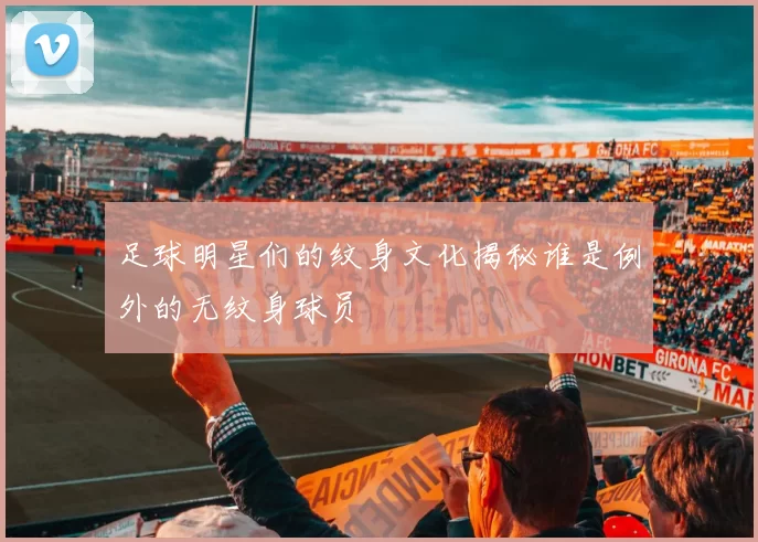 足球明星们的纹身文化揭秘谁是例外的无纹身球员