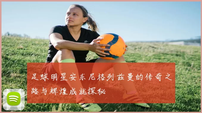 足球明星安东尼格列兹曼的传奇之路与辉煌成就探秘