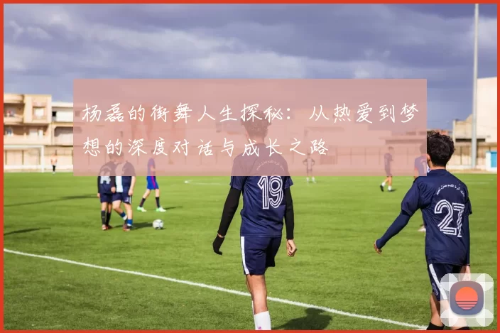 杨磊的街舞人生探秘：从热爱到梦想的深度对话与成长之路
