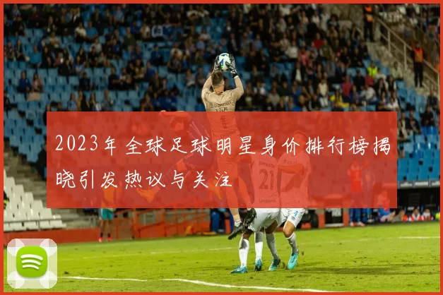 2023年全球足球明星身价排行榜揭晓引发热议与关注