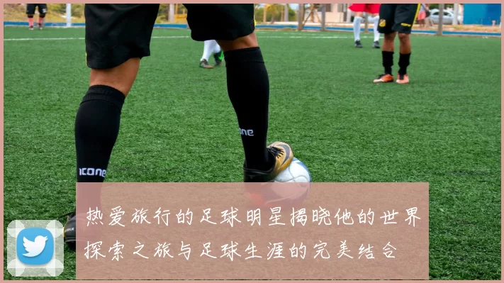 热爱旅行的足球明星揭晓他的世界探索之旅与足球生涯的完美结合