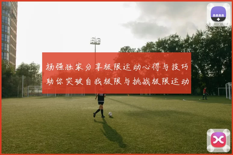 杨强独家分享极限运动心得与技巧助你突破自我极限与挑战极限运动的乐趣